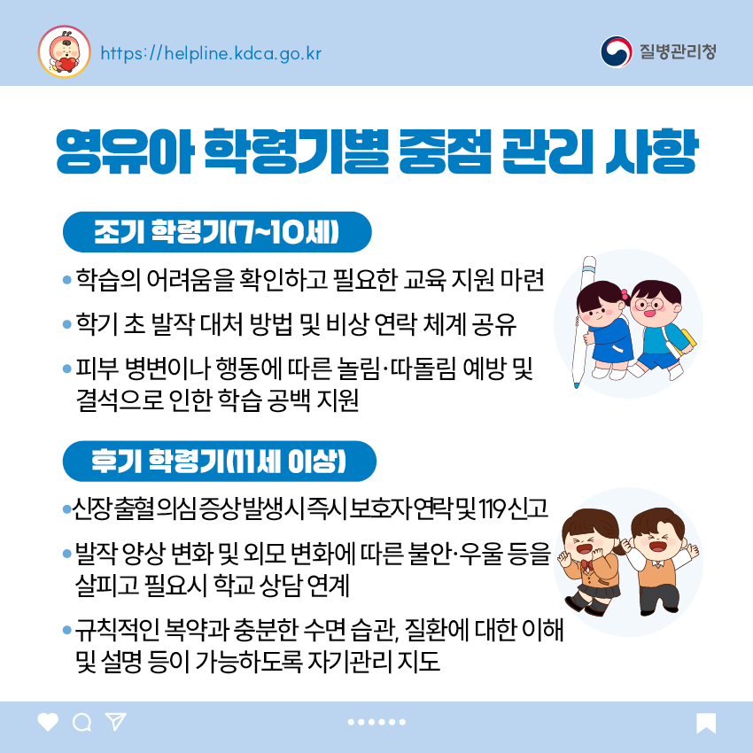 <조기 학령기(7~10세)> - 학습의 어려움을 확인하고 필요한 교육 지원 마련 - 학기 초 발작 대처 방법 및 비상 연락 체계 공유 - 피부 병변이나 행동에 따른 놀림&middot;따돌림 예방 및 결석으로 인한 학습 공백 지원  <후기 학령기(11세 이상> - 발작 양상 변화 및 외모 변화에 따른 불안&middot;우울 등을 살피고 필요시 학교 상담 연계 - 신장 출혈 의심 증상 발생 시 즉시 보호자 연락 및 119 신고 - 규칙적인 복약과 충분한 수면 습관, 질환에 대한 이해 및 설명 등이 가능하도록 자기관리 지도